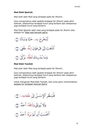 -akramstyle-

Mad Silah Qasirah

Mad silah ialah Mad yang terdapat pada Ha' Dhomir.

Cara mengenalnya ialah apabila terdapat Ha' Dhomir pada akhir
kalimah, sebelumnya terdapat huruf yang berbaris dan selepasnya
juga terdapat huruf yang berbaris.

Mad Silah Qasirah ialah mad yang terdapat pada ha' dhomir iaitu
selepas ha' tidak ada hamzah qat'ie.




Mad Silah Towilah

Mad silah ialah Mad yang terdapat pada Ha' Dhomir.

Cara mengenalnya ialah apabila terdapat Ha' Dhomir pada akhir
kalimah, sebelumnya terdapat huruf yang berbaris dan selepasnya
juga terdapat huruf yang berbaris.

Untuk mengenali Mad Silah Towilah, kita cuma perlu memerhatikan
selepas ha' terdapat Hamzah Qat'ie




                                                                  10
 