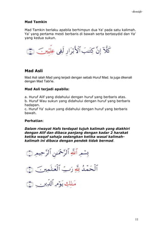 -akramstyle-

Mad Tamkin

Mad Tamkin berlaku apabila berhimpun dua Ya' pada satu kalimah.
Ya' yang pertama mesti berbaris di bawah serta bertasydid dan Ya'
yang kedua sukun.




Mad Asli
Mad Asli ialah Mad yang terjadi dengan sebab Huruf Mad. Ia juga dikenali
dengan Mad Tabi'ie.

Mad Asli terjadi apabila:

a. Huruf Alif yang didahului dengan huruf yang berbaris atas.
b. Huruf Wau sukun yang didahului dengan huruf yang berbaris
hadapan.
c. Huruf Ya' sukun yang didahului dengan huruf yang berbaris
bawah.

Perhatian:

Dalam riwayat Hafs terdapat tujuh kalimah yang diakhiri
dengan Alif dan dibaca panjang dengan kadar 2 harakat
ketika waqaf sahaja sedangkan ketika wasal kalimah-
kalimah ini dibaca dengan pendek tidak bermad.




                                                                           11
 