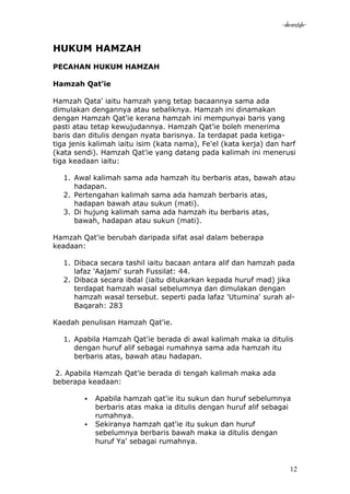 -akramstyle-


HUKUM HAMZAH
PECAHAN HUKUM HAMZAH

Hamzah Qat'ie

Hamzah Qata' iaitu hamzah yang tetap bacaannya sama ada
dimulakan dengannya atau sebaliknya. Hamzah ini dinamakan
dengan Hamzah Qat'ie kerana hamzah ini mempunyai baris yang
pasti atau tetap kewujudannya. Hamzah Qat'ie boleh menerima
baris dan ditulis dengan nyata barisnya. Ia terdapat pada ketiga-
tiga jenis kalimah iaitu isim (kata nama), Fe'el (kata kerja) dan harf
(kata sendi). Hamzah Qat'ie yang datang pada kalimah ini menerusi
tiga keadaan iaitu:

   1. Awal kalimah sama ada hamzah itu berbaris atas, bawah atau
      hadapan.
   2. Pertengahan kalimah sama ada hamzah berbaris atas,
      hadapan bawah atau sukun (mati).
   3. Di hujung kalimah sama ada hamzah itu berbaris atas,
      bawah, hadapan atau sukun (mati).

Hamzah Qat'ie berubah daripada sifat asal dalam beberapa
keadaan:

   1. Dibaca secara tashil iaitu bacaan antara alif dan hamzah pada
      lafaz 'Aajami' surah Fussilat: 44.
   2. Dibaca secara ibdal (iaitu ditukarkan kepada huruf mad) jika
      terdapat hamzah wasal sebelumnya dan dimulakan dengan
      hamzah wasal tersebut. seperti pada lafaz 'Utumina' surah al-
      Baqarah: 283

Kaedah penulisan Hamzah Qat'ie.

   1. Apabila Hamzah Qat'ie berada di awal kalimah maka ia ditulis
      dengan huruf alif sebagai rumahnya sama ada hamzah itu
      berbaris atas, bawah atau hadapan.

 2. Apabila Hamzah Qat'ie berada di tengah kalimah maka ada
beberapa keadaan:

            Apabila hamzah qat'ie itu sukun dan huruf sebelumnya
             berbaris atas maka ia ditulis dengan huruf alif sebagai
             rumahnya.
            Sekiranya hamzah qat'ie itu sukun dan huruf
             sebelumnya berbaris bawah maka ia ditulis dengan
             huruf Ya' sebagai rumahnya.


                                                                    12
 