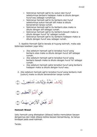 -akramstyle-

            Sekiranya hamzah qat'ie itu sukun dan huruf
             sebelumnya berbaris hadapan maka ia ditulis dengan
             huruf wau sebagai rumahnya.
            Sekiranya hamzah qat'ie itu berbaris dan huruf
             sebelumnya sukun kecuali alif maka ia ditulis
             bersendirian tanpa rumah.
            Sekiranya hamzah qat'ie itu berbaris atas maka ia
             ditulis dengan alif sebagai rumah.
            Sekiranya hamzah qat'ie itu berbaris bawah maka ia
             ditulis dengan huruf Ya' sebagai rumah.
            Sekiranya hamzah qat'ie itu berbaris hadapan maka ia
             ditulis dengan huruf wau sebagai rumah.

   3. Apabila Hamzah Qat'ie berada di hujung kalimah, maka ada
beberapa keadaan juga iaitu:

             Jika sebelum hamzah qat'ie tersebut huruf yang
             berbaris atas maka ia ditulis dengan huruf alif sebagai
             rumah.
             Jika sebelum hamzah qat'ie tersebut huruf yang
             berbaris bawah maka ia ditulis dengan huruf Ya' sebagai
             rumah.
             Jika sebelum hamzah qatie tersebut huruf yang berbaris
             hadapan maka ia ditulis dengan huruf wau.

  2. Jika sebelum hamzah qat'ie tersebut huruf yang berbaris mati
     (sukun) maka ia ditulis bersendirian tanpa rumah.




Hamzah Wasal

Iaitu hamzah yang ditetapkan (dibaca) ketika memulakan bacaan
dengannya dan tidak dibaca ketika bacaan bersambung. Ia hanya
terdapat pada awal kalimah.

Tanda:


                                                                    13
 