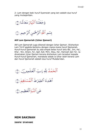 -akramstyle-

2- Lam dengan baki huruf Syamsiah yang lain adalah dua huruf
yang mutaqariban.




Alif Lam Qamariah (Izhar Qamari)

Alif Lam Qamariah juga dikenali dengan Izhar Qamari. Diizharkan
Lam Ta'rif apabila bertemu dengan mana-mana Huruf Qamariah.
Huruf-huruf Qamariah itu ada empat belas huruf iaitu Ba', Jim, Ha',
Kha', 'Ain, Ghain, Fa', Qaf, Kaf, Mim, Wau, Ha', Hamzah dan Ya'. Ia
dinamakan Izhar Qamari kerana diizharkan Lam tersebut kepada
Huruf-huruf Qamariah; manakala sebab ia Izhar ialah kerana Lam
dan Huruf Qamariah adalah dua huruf Mutaba'idan.




MIM SAKINAH
IKHFA' SYAFAWI


                                                                  15
 