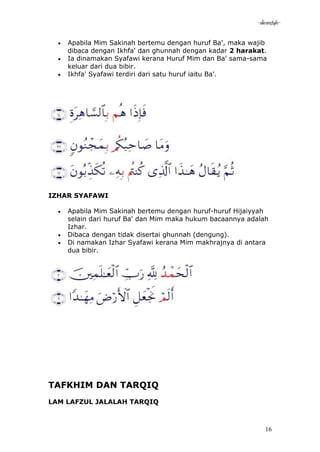 -akramstyle-

    Apabila Mim Sakinah bertemu dengan huruf Ba', maka wajib
    dibaca dengan Ikhfa' dan ghunnah dengan kadar 2 harakat.
    Ia dinamakan Syafawi kerana Huruf Mim dan Ba' sama-sama
    keluar dari dua bibir.
    Ikhfa' Syafawi terdiri dari satu huruf iaitu Ba'.




IZHAR SYAFAWI

    Apabila Mim Sakinah bertemu dengan huruf-huruf Hijaiyyah
    selain dari huruf Ba' dan Mim maka hukum bacaannya adalah
    Izhar.
    Dibaca dengan tidak disertai ghunnah (dengung).
    Di namakan Izhar Syafawi kerana Mim makhrajnya di antara
    dua bibir.




TAFKHIM DAN TARQIQ
LAM LAFZUL JALALAH TARQIQ



                                                            16
 