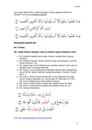 -akramstyle-

Lam pada lafaz Allah: Dibaca dengan Tarqiq apabila didahului
dengan huruf yang berbaris bawah




PECAHAN HUKUM RA'

Ra' Tarqiq

Ra' wajib dibaca dengan nipis di dalam lapan keadaan iaitu:

   1. Ra' berbaris bawah sama ada di awal, tengah dan hujung
      kalimah.
   2. Ra' berbaris kasrah 'Aridh (kasrah yang mendatang). Contoh:
      Surah Ibrahim: 44
   3. Ra' sukun dan huruf sebelumnya berbaris bawah sama ada di
      tengah atau di hujung kalimah.
   4. Ra' sukun, huruf sebelumnya berbaris bawah dan selepasnya
      Huruf Ist'ila' dalam kalimah yang berasingan. Contoh: Surah
      Nuh: 1
   5. Ra' sukun 'Aridh kerana waqaf dan huruf sebelumnya juga
      sukun (selain daripada Ya', sama ada Ya' Mad atau Ya' Lin)
      dan huruf sebelumnya lagi berbaris bawah.
   6. Ra' sukun 'Aridh kerana waqaf dan sebelumnya Ya' Mad.
   7. Ra' sukun 'Aridh kerana waqaf dan sebelumnya Ya' Lin.
   8. Ra' yang diimalahkan.




Reff: http://qump.bluehyppo.com/tafsir/tajwid.htm


                                                                  17
 