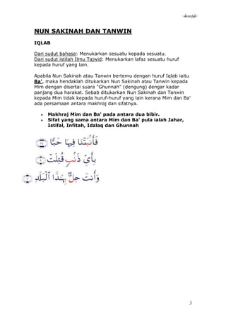 -akramstyle-


NUN SAKINAH DAN TANWIN
IQLAB

Dari sudut bahasa: Menukarkan sesuatu kepada sesuatu.
Dari sudut istilah Ilmu Tajwid: Menukarkan lafaz sesuatu huruf
kepada huruf yang lain.

Apabila Nun Sakinah atau Tanwin bertemu dengan huruf Iqlab iaitu
Ba', maka hendaklah ditukarkan Nun Sakinah atau Tanwin kepada
Mim dengan disertai suara "Ghunnah" (dengung) dengar kadar
panjang dua harakat. Sebab ditukarkan Nun Sakinah dan Tanwin
kepada Mim tidak kepada huruf-huruf yang lain kerana Mim dan Ba'
ada persamaan antara makhraj dan sifatnya.

     Makhraj Mim dan Ba' pada antara dua bibir.
     Sifat yang sama antara Mim dan Ba' pula ialah Jahar,
     Istifal, Infitah, Idzlaq dan Ghunnah




                                                                      3
 
