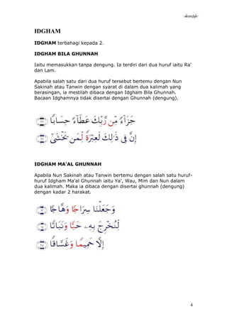 -akramstyle-

IDGHAM
IDGHAM terbahagi kepada 2.

IDGHAM BILA GHUNNAH

Iaitu memasukkan tanpa dengung. Ia terdiri dari dua huruf iaitu Ra'
dan Lam.

Apabila salah satu dari dua huruf tersebut bertemu dengan Nun
Sakinah atau Tanwin dengan syarat di dalam dua kalimah yang
berasingan, ia mestilah dibaca dengan Idgham Bila Ghunnah.
Bacaan Idghamnya tidak disertai dengan Ghunnah (dengung).




IDGHAM MA'AL GHUNNAH

Apabila Nun Sakinah atau Tanwin bertemu dengan salah satu huruf-
huruf Idgham Ma'al Ghunnah iaitu Ya', Wau, Mim dan Nun dalam
dua kalimah. Maka ia dibaca dengan disertai ghunnah (dengung)
dengan kadar 2 harakat.




                                                                     4
 