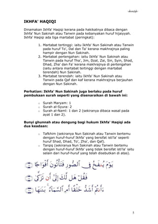 -akramstyle-

IKHFA' HAQIQI

Dinamakan Ikhfa' Haqiqi kerana pada hakikatnya dibaca dengan
Ikhfa' Nun Sakinah atau Tanwin pada kebanyakan huruf hijaiyyah.
Ikhfa' Haqiqi ada tiga martabat (peringkat):

        1. Martabat tertinggi: iaitu Ikhfa' Nun Sakinah atau Tanwin
           pada huruf To', Dal dan Ta' kerana makhrajnya paling
           hampir dengan Nun Sakinah.
        2. Martabat pertengahan: iaitu Ikhfa' Nun Sakinah atau
           Tanwin pada huruf Tha', Jim, Dzal, Zai, Sin, Syin, Shad,
           Dhad, Zha' dan Fa' kerana makhrajnya di pertengahan
           (iaitu antara martabat tertinggi dengan martabat
           terendah) Nun Sakinah.
        3. Martabat terendah: iaitu Ikhfa' Nun Sakinah atau
           Tanwin pada Qaf dan kaf kerana makhrajnya berjauhan
           dengan Nun Sakinah.

Perhatian: Ikhfa' Nun Sakinah juga berlaku pada huruf
pembukaan surah seperti yang disenaraikan di bawah ini:

        o   Surah Maryam: 1
        o   Surah al-Syura: 2
        o   Surah al-Naml: 1 dan 2 (sekiranya dibaca wasal pada
            ayat 1 dan 2).

Bunyi ghunnah atau dengung bagi hukum Ikhfa' Haqiqi ada
dua keadaan:

        o   Tafkhim (sekiranya Nun Sakinah atau Tanwin bertemu
            dengan huruf-huruf Ikhfa' yang bersifat isti'la' seperti
            huruf Shad, Dhad, To', Zha', dan Qaf).
        o   Tarqiq (sekiranya Nun Sakinah atau Tanwin bertemu
            dengan huruf-huruf Ikhfa' yang tidak bersifat isti'la' iaitu
            selain dari huruf-huruf yang telah disebutkan di atas).




                                                                        5
 