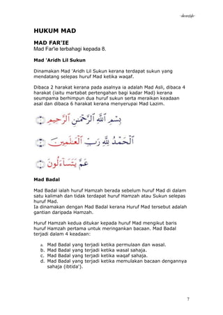 -akramstyle-


HUKUM MAD
MAD FAR'IE
Mad Far'ie terbahagi kepada 8.

Mad 'Aridh Lil Sukun

Dinamakan Mad 'Aridh Lil Sukun kerana terdapat sukun yang
mendatang selepas huruf Mad ketika waqaf.

Dibaca 2 harakat kerana pada asalnya ia adalah Mad Asli, dibaca 4
harakat (iaitu martabat pertengahan bagi kadar Mad) kerana
seumpama berhimpun dua huruf sukun serta meraikan keadaan
asal dan dibaca 6 harakat kerana menyerupai Mad Lazim.




Mad Badal

Mad Badal ialah huruf Hamzah berada sebelum huruf Mad di dalam
satu kalimah dan tidak terdapat huruf Hamzah atau Sukun selepas
huruf Mad.
Ia dinamakan dengan Mad Badal kerana Huruf Mad tersebut adalah
gantian daripada Hamzah.

Huruf Hamzah kedua ditukar kepada huruf Mad mengikut baris
huruf Hamzah pertama untuk meringankan bacaan. Mad Badal
terjadi dalam 4 keadaan:

  a.   Mad Badal yang      terjadi   ketika   permulaan dan wasal.
  b.   Mad Badal yang      terjadi   ketika   wasal sahaja.
  c.   Mad Badal yang      terjadi   ketika   waqaf sahaja.
  d.   Mad Badal yang      terjadi   ketika   memulakan bacaan dengannya
       sahaja (ibtida').




                                                                           7
 
