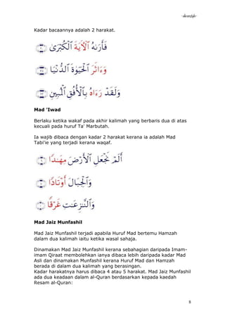 -akramstyle-

Kadar bacaannya adalah 2 harakat.




Mad 'Iwad

Berlaku ketika wakaf pada akhir kalimah yang berbaris dua di atas
kecuali pada huruf Ta' Marbutah.

Ia wajib dibaca dengan kadar 2 harakat kerana ia adalah Mad
Tabi'ie yang terjadi kerana waqaf.




Mad Jaiz Munfashil

Mad Jaiz Munfashil terjadi apabila Huruf Mad bertemu Hamzah
dalam dua kalimah iaitu ketika wasal sahaja.

Dinamakan Mad Jaiz Munfashil kerana sebahagian daripada Imam-
imam Qiraat membolehkan ianya dibaca lebih daripada kadar Mad
Asli dan dinamakan Munfashil kerana Huruf Mad dan Hamzah
berada di dalam dua kalimah yang berasingan.
Kadar harakatnya harus dibaca 4 atau 5 harakat. Mad Jaiz Munfashil
ada dua keadaan dalam al-Quran berdasarkan kepada kaedah
Resam al-Quran:



                                                                    8
 