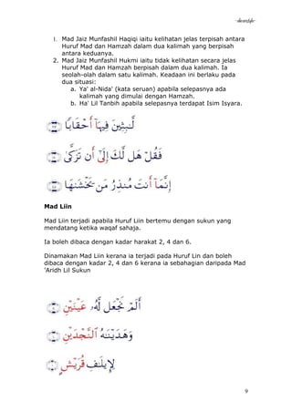 -akramstyle-

  1. Mad Jaiz Munfashil Haqiqi iaitu kelihatan jelas terpisah antara
     Huruf Mad dan Hamzah dalam dua kalimah yang berpisah
     antara keduanya.
  2. Mad Jaiz Munfashil Hukmi iaitu tidak kelihatan secara jelas
     Huruf Mad dan Hamzah berpisah dalam dua kalimah. Ia
     seolah-olah dalam satu kalimah. Keadaan ini berlaku pada
     dua situasi:
        a. Ya' al-Nida' (kata seruan) apabila selepasnya ada
           kalimah yang dimulai dengan Hamzah.
        b. Ha' Lil Tanbih apabila selepasnya terdapat Isim Isyara.




Mad Liin

Mad Liin terjadi apabila Huruf Liin bertemu dengan sukun yang
mendatang ketika waqaf sahaja.

Ia boleh dibaca dengan kadar harakat 2, 4 dan 6.

Dinamakan Mad Liin kerana ia terjadi pada Huruf Lin dan boleh
dibaca dengan kadar 2, 4 dan 6 kerana ia sebahagian daripada Mad
'Aridh Lil Sukun




                                                                       9
 