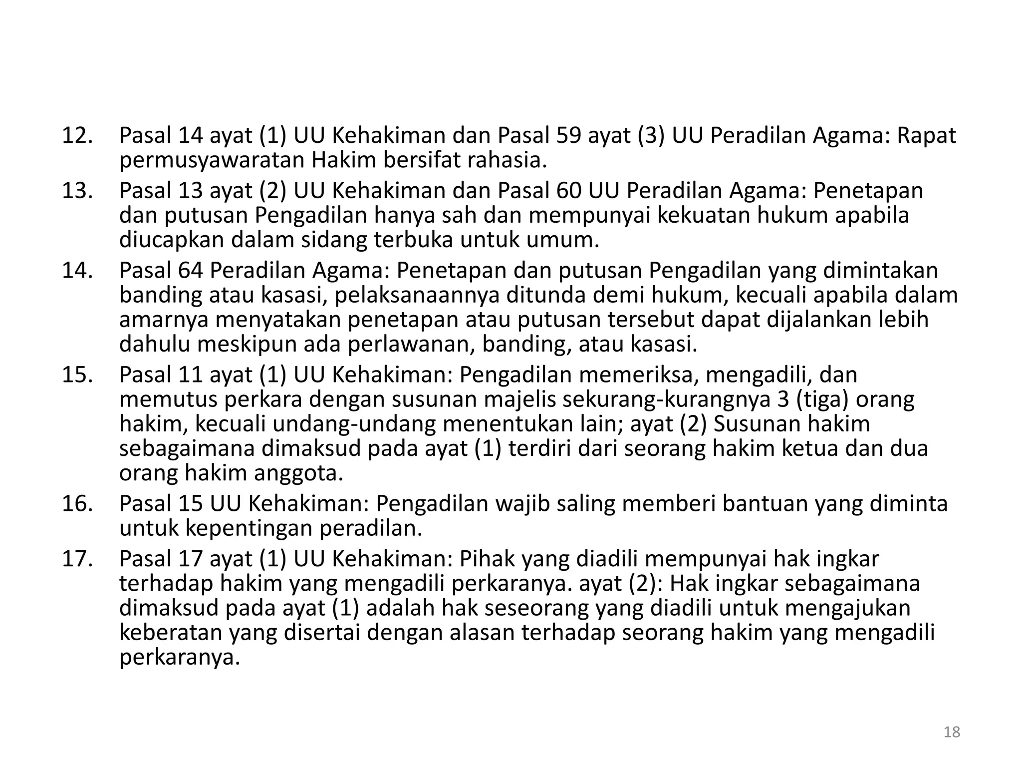 12. Pasal 14 ayat (1) UU Kehakiman dan Pasal 59 ayat (3) UU Peradilan Agama: Rapat
permusyawaratan Hakim bersifat rahasia.
13. Pasal 13 ayat (2) UU Kehakiman dan Pasal 60 UU Peradilan Agama: Penetapan
dan putusan Pengadilan hanya sah dan mempunyai kekuatan hukum apabila
diucapkan dalam sidang terbuka untuk umum.
14. Pasal 64 Peradilan Agama: Penetapan dan putusan Pengadilan yang dimintakan
banding atau kasasi, pelaksanaannya ditunda demi hukum, kecuali apabila dalam
amarnya menyatakan penetapan atau putusan tersebut dapat dijalankan lebih
dahulu meskipun ada perlawanan, banding, atau kasasi.
15. Pasal 11 ayat (1) UU Kehakiman: Pengadilan memeriksa, mengadili, dan
memutus perkara dengan susunan majelis sekurang-kurangnya 3 (tiga) orang
hakim, kecuali undang-undang menentukan lain; ayat (2) Susunan hakim
sebagaimana dimaksud pada ayat (1) terdiri dari seorang hakim ketua dan dua
orang hakim anggota.
16. Pasal 15 UU Kehakiman: Pengadilan wajib saling memberi bantuan yang diminta
untuk kepentingan peradilan.
17. Pasal 17 ayat (1) UU Kehakiman: Pihak yang diadili mempunyai hak ingkar
terhadap hakim yang mengadili perkaranya. ayat (2): Hak ingkar sebagaimana
dimaksud pada ayat (1) adalah hak seseorang yang diadili untuk mengajukan
keberatan yang disertai dengan alasan terhadap seorang hakim yang mengadili
perkaranya.
18
 