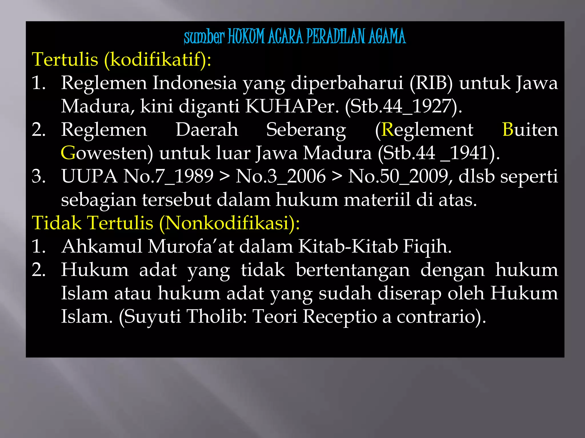 sumber HUKUM ACARA PERADILAN AGAMA
Tertulis (kodifikatif):
1. Reglemen Indonesia yang diperbaharui (RIB) untuk Jawa
Madura, kini diganti KUHAPer. (Stb.44_1927).
2. Reglemen Daerah Seberang (Reglement Buiten
Gowesten) untuk luar Jawa Madura (Stb.44 _1941).
3. UUPA No.7_1989 > No.3_2006 > No.50_2009, dlsb seperti
sebagian tersebut dalam hukum materiil di atas.
Tidak Tertulis (Nonkodifikasi):
1. Ahkamul Murofa’at dalam Kitab-Kitab Fiqih.
2. Hukum adat yang tidak bertentangan dengan hukum
Islam atau hukum adat yang sudah diserap oleh Hukum
Islam. (Suyuti Tholib: Teori Receptio a contrario).
 