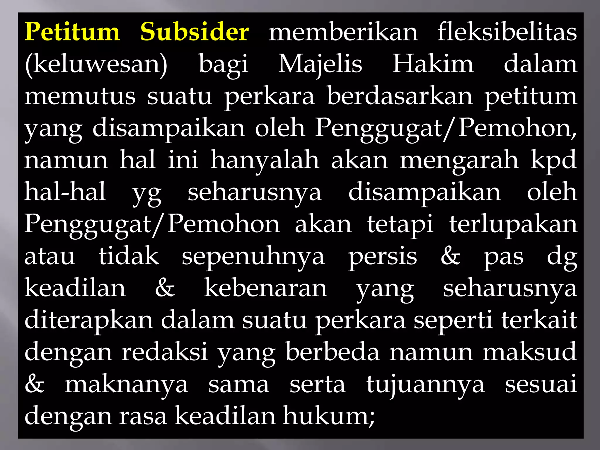 Petitum Subsider memberikan fleksibelitas
(keluwesan) bagi Majelis Hakim dalam
memutus suatu perkara berdasarkan petitum
yang disampaikan oleh Penggugat/Pemohon,
namun hal ini hanyalah akan mengarah kpd
hal-hal yg seharusnya disampaikan oleh
Penggugat/Pemohon akan tetapi terlupakan
atau tidak sepenuhnya persis & pas dg
keadilan & kebenaran yang seharusnya
diterapkan dalam suatu perkara seperti terkait
dengan redaksi yang berbeda namun maksud
& maknanya sama serta tujuannya sesuai
dengan rasa keadilan hukum;
 