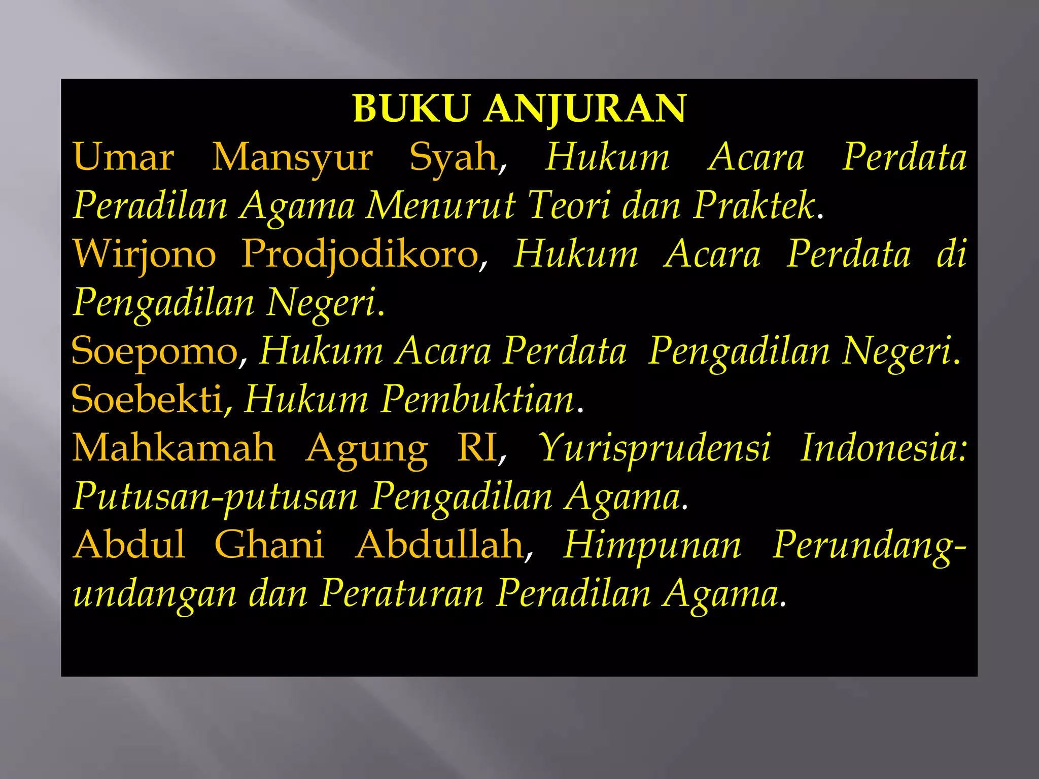 BUKU ANJURAN
Umar Mansyur Syah, Hukum Acara Perdata
Peradilan Agama Menurut Teori dan Praktek.
Wirjono Prodjodikoro, Hukum Acara Perdata di
Pengadilan Negeri.
Soepomo, Hukum Acara Perdata Pengadilan Negeri.
Soebekti, Hukum Pembuktian.
Mahkamah Agung RI, Yurisprudensi Indonesia:
Putusan-putusan Pengadilan Agama.
Abdul Ghani Abdullah, Himpunan Perundang-
undangan dan Peraturan Peradilan Agama.
 