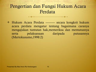 Pengertian dan Fungsi Hukum Acara Perdata  Hukum Acara Perdata ---------- secara kongkrit hukum acara perdata mengatur tentang bagaimana caranya mengajukan tuntutan hak,memeriksa dan memutusnya serta pelaksanaan daripada putusannya (Mertokusumo,1998:2) Presented By Mas Hono Rio Kertanegara 