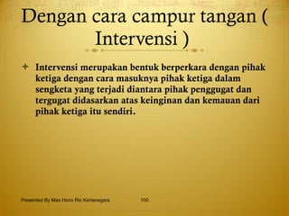 Dengan cara campur tangan ( Intervensi )  Intervensi merupakan bentuk berperkara dengan pihak ketiga dengan cara masuknya pihak ketiga dalam sengketa yang terjadi diantara pihak penggugat dan tergugat didasarkan atas keinginan dan kemauan dari pihak ketiga itu sendiri. Presented By Mas Hono Rio Kertanegara 