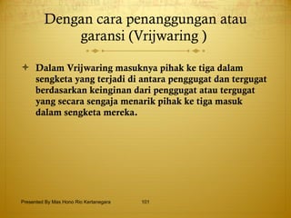 Dengan cara penanggungan atau garansi (Vrijwaring )  Dalam Vrijwaring masuknya pihak ke tiga dalam sengketa yang terjadi di antara penggugat dan tergugat berdasarkan keinginan dari penggugat atau tergugat yang secara sengaja menarik pihak ke tiga masuk dalam sengketa mereka. Presented By Mas Hono Rio Kertanegara 