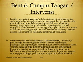Bentuk Campur Tangan / Intervensi bersifat menyertai (  Voeging ),  dalam intervensi ini pihak ke tiga yang masuk dalam sengketa antara penggugat dan tergugat bersifat memihak untuk membela kepentingan salah satu pihak yang bersengketa,yang lazimnya membela kepentingan dari pihak tergugat. Dalam intervensi ini sesungguhnya pihak intervinin masuk dalam sengketa dengan tujuan untuk membela hak-haknya sendiri dengan jalan membela salah satu pihak yang bersengketa. Intervensi yang bersifat menengahi ( Tussenkomst ) ,  masuknya pihak ketiga dalam sengketa berdiri di antara kepentingan penggugat dan kepentingan tergugat,tujuan intervinin masuk dalam sengketa adalah untuk mempertahankan hak dan kepentingan hukumnya sendiri ,guna mencegah timbulnya kerugian atau kehilangan hak sebagai akibat adanya sengketa diantara penggugat dan tergugat,sehingga perlu campur tangan dari pihak intervinin.  Presented By Mas Hono Rio Kertanegara 