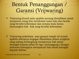 Bentuk Penanggungan / Garansi (Vrijwaring) Vrijwaring formil yaitu apabila seorang diwajibkan untuk menjamin orang lain menikmati suatu hak atau benda  yang bersifat kebendaan dan semata-mata hanya menyangkut hak –hak yang bersifat kebendaan. Vrijwaring sederhana  atau garansi simple ini terjadi apabila sekiranya tergugat dikalahkan dalam sengketa yang sedang berlangsung mempunyai hak untuk menagih kepada pihak ke tiga ( penanggung ) dengan melunasi hutangnya mempunyai hak untuk menagih kepada debitur  Presented By Mas Hono Rio Kertanegara 