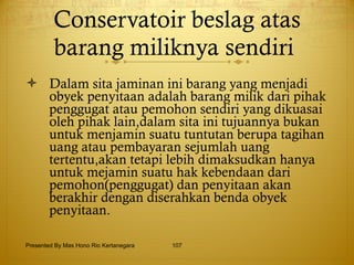 Conservatoir beslag atas barang miliknya sendiri  Dalam sita jaminan ini barang yang menjadi obyek penyitaan adalah barang milik dari pihak penggugat atau pemohon sendiri yang dikuasai oleh pihak lain,dalam sita ini tujuannya bukan untuk menjamin suatu tuntutan berupa tagihan uang atau pembayaran sejumlah uang tertentu,akan tetapi lebih dimaksudkan hanya untuk mejamin suatu hak kebendaan dari pemohon(penggugat) dan penyitaan akan berakhir dengan diserahkan benda obyek penyitaan. Presented By Mas Hono Rio Kertanegara 