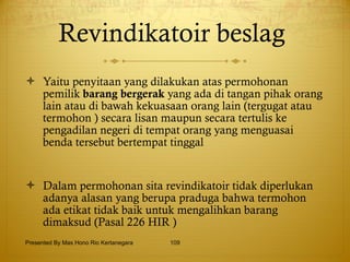 Revindikatoir beslag  Yaitu penyitaan yang dilakukan atas permohonan pemilik  barang bergerak  yang ada di tangan pihak orang lain atau di bawah kekuasaan orang lain (tergugat atau termohon ) secara lisan maupun secara tertulis ke pengadilan negeri di tempat orang yang menguasai benda tersebut bertempat tinggal  Dalam permohonan sita revindikatoir tidak diperlukan adanya alasan yang berupa praduga bahwa termohon ada etikat tidak baik untuk mengalihkan barang dimaksud (Pasal 226 HIR ) Presented By Mas Hono Rio Kertanegara 