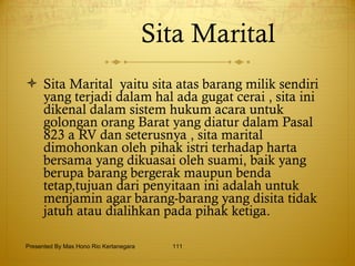 Sita Marital   Sita Marital  yaitu sita atas barang milik sendiri yang terjadi dalam hal ada gugat cerai , sita ini dikenal dalam sistem hukum acara untuk golongan orang Barat yang diatur dalam Pasal 823 a RV dan seterusnya , sita marital dimohonkan oleh pihak istri terhadap harta bersama yang dikuasai oleh suami, baik yang berupa barang bergerak maupun benda tetap,tujuan dari penyitaan ini adalah untuk menjamin agar barang-barang yang disita tidak jatuh atau dialihkan pada pihak ketiga. Presented By Mas Hono Rio Kertanegara 
