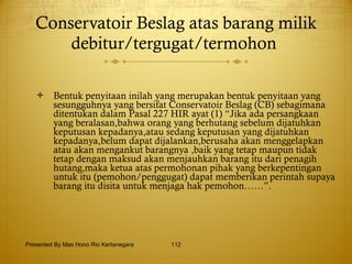 Conservatoir Beslag atas barang milik debitur/tergugat/termohon  Bentuk penyitaan inilah yang merupakan bentuk penyitaan yang sesungguhnya yang bersifat Conservatoir Beslag (CB) sebagimana ditentukan dalam Pasal 227 HIR ayat (1) “Jika ada persangkaan yang beralasan,bahwa orang yang berhutang sebelum dijatuhkan keputusan kepadanya,atau sedang keputusan yang dijatuhkan kepadanya,belum dapat dijalankan,berusaha akan menggelapkan atau akan mengankut barangnya ,baik yang tetap maupun tidak tetap dengan maksud akan menjauhkan barang itu dari penagih hutang,maka ketua atas permohonan pihak yang berkepentingan untuk itu (pemohon/penggugat) dapat memberikan perintah supaya barang itu disita untuk menjaga hak pemohon……”.   Presented By Mas Hono Rio Kertanegara 