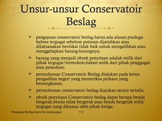 Unsur-unsur Conservatoir Beslag pengajuan conservatoir beslag harus ada alasan praduga bahwa tergugat sebelum putusan dijatuhkan atau dilaksanakan beritikat tidak baik untuk mengalihkan atau menggelapkan barang-barangnya; barang yang menjadi obyek penyitaan adalah milik dari pihak tergugat/termohon,bukan milik dari pihak penggugat atau pemohon; permohonan Conservatoir Beslag diajukan pada ketua pengadilan negeri yang memeriksa perkara yang bersangkutan; permohonan conservatoir beslag diajukan secara tertulis; obyek penyitaan Conservatoir beslag dapat berupa benda bergerak,benda tidak bergerak atau benda bergerak milik tergugat yang dikuasai oleh pihak ketiga. Presented By Mas Hono Rio Kertanegara 