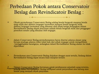 Perbedaan Pokok   antara Conservatoir Beslag dan Revindicatoir Beslag :  Obyek permohonan Conservatoir Beslag adalag benda bergerak maupun benda tetap milik dari debitur/tergugat/termohon maupun benda bergerak milik debitur/tergugat/termohon yang dikuasai oleh pihak ketiga,Sedangkan dalam Revindikatoir Beslag obyek penyitaan adalah benda bergerak milik dari penggugat/pemohon sendiri yang dikuasai oleh tergugat. dalam Conservatoir Beslag permohonannya harus disertai adanya alasan yang berupa praduga adanya itikat tidak baik dari pihak tergugat untuk mengalihkan /menggelapkan barangnya, sedangkan dalam Revindikatoir Beslag alasan itu tidak diperlukan. Permohonan atas Conservatoir Beslag diajukan dengan surat tertulis, Sedang dalam Revindikatoir beslag dapat secara lisan maupun tertulis . Dalam Conservatoir Beslag bertujuan untuk pembayaran sejumlah uang tertentu, sedang dalam Revindicatoir Beslag bertujuan untuk penyerahan atas barang atau benda yang menjadi obyek penyitaan.  Presented By Mas Hono Rio Kertanegara 