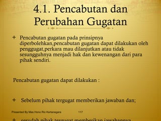 4.1. Pencabutan dan Perubahan Gugatan Pencabutan gugatan pada prinsipnya diperbolehkan,pencabutan gugatan dapat dilakukan oleh penggugat,perkara mau dilanjutkan atau tidak sesungguhnya menjadi hak dan kewenangan dari para pihak sendiri. Pencabutan gugatan dapat dilakukan : Sebelum pihak tergugat memberikan jawaban dan; sesudah pihak tergugat memberikan jawabannya Presented By Mas Hono Rio Kertanegara 