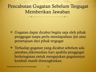 Pencabutan Gugatan Sebelum Tergugat Memberikan Jawaban  Gugatan dapat dicabut begitu saja oleh pihak penggugat tanpa perlu mendapatkan ijin atau persetujuan dari pihak tergugat Terhadap gugatan yang dicabut sebelum ada jawaban,dikemudian hari apabila penggugat berkeinginan untuk mengajukan gugatannya kembali masih dimungkinkan.   Presented By Mas Hono Rio Kertanegara 