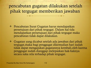 pencabutan gugatan dilakukan setelah pihak tergugat memberikan jawaban  Pencabutan Surat Gugatan harus mendapatkan persetujuan dari pihak tergugat.  Dalam hal tida mendapatkan persetujuan dari pihak tergugat maka pencabutan tidak dapat dilakukan. Gugatan yang dicabut setelah ada jawaban dari pihak tergugat,maka bagi penggugat dikemudian hari sudah tidak dapat mengajukan gugatannya kembali,oleh karena penggugat sudah dianggap melepaskan hak-haknya secara suka rela terhadap pihak tergugat. Presented By Mas Hono Rio Kertanegara 