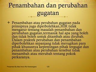 Penambahan dan perubahan gugatan Penambahan atau perubahan gugatan pada prinsipnya juga diperbolehkan,HIR tidak mengatur tentang masalah penambahan dan perubahan gugatan,termasuk hal apa yang boleh dan tidak boleh untuk ditambah atau dirubah. Dalam praktek perubahan dan penambahan diperbolehkan sepanjang tidak merugikan para pihak khususnya kepentingan pihak tergugat dan penambahan atau perubahan tersebut tidak menambah atau merubah tentang pokok perkaranya. Presented By Mas Hono Rio Kertanegara 