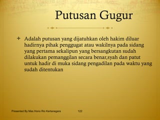 Putusan Gugur Adalah putusan yang dijatuhkan oleh hakim diluar hadirnya pihak penggugat atau wakilnya pada sidang yang pertama sekalipun yang bersangkutan sudah dilakukan pemanggilan secara benar,syah dan patut untuk hadir di muka sidang pengadilan pada waktu yang sudah ditentukan  Presented By Mas Hono Rio Kertanegara 
