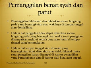 Pemanggilan benar,syah dan patut  Pemanggilan dilakukan dan diberikan secara langsung pada yang bersangkutan atau wakilnya di tempat tinggal atau domisilinya. Dalam hal panggilan tidak dapat diberikan secara langsung pada yang bersangkutan maka surat panggilan disampaikan melalui kepala desa atau lurah di tempat tinggal yang bersangkutan Dalam hal tempat tinggal atau domisili yang bersangkutan tidak diketahui atau tidak dikenal maka surat panggilan harus ditempel di kantor pengadilan yang bersangkutan dan di kantor wali kota atau bupati. Presented By Mas Hono Rio Kertanegara 