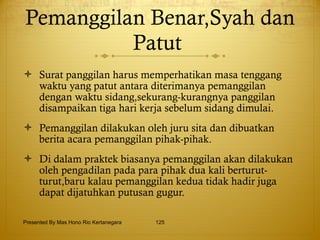Pemanggilan Benar,Syah dan Patut  Surat panggilan harus memperhatikan masa tenggang waktu yang patut antara diterimanya pemanggilan dengan waktu sidang,sekurang-kurangnya panggilan disampaikan tiga hari kerja sebelum sidang dimulai. Pemanggilan dilakukan oleh juru sita dan dibuatkan berita acara pemanggilan pihak-pihak. Di dalam praktek biasanya pemanggilan akan dilakukan oleh pengadilan pada para pihak dua kali berturut-turut,baru kalau pemanggilan kedua tidak hadir juga dapat dijatuhkan putusan gugur. Presented By Mas Hono Rio Kertanegara 