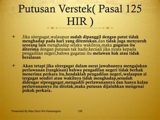 Putusan Verstek( Pasal 125 HIR ) Jika sitergugat,walaupun  sudah dipanggil dengan patut   tidak menghadap   pada hari yang ditentukan ,dan  tidak juga   menyuruh seorang lain  menghadap selaku wakilnya,maka  gugatan itu diterima  dengan putusan tak hadir,kecuali jika nyata kepada pengadilan negeri,bahwa gugatan itu  melawan   hak atau tidak beralasan Akan tetapi jika sitergugat dalam surat jawabannya mengajukan perlawanan (tangkisan) bahwa pengadilan negeri tidak berhak menerima perkara itu,hendaklah pengadilan negeri,walaupun si tergugat sendiri atau wakilnya tidak menghadap,sesudah didengar sipenggugat,mengadili perlawanannya dan hanya kalau perlawanannya itu ditolak,maka putusan dijatuhkan mengenai pokok perkara. Presented By Mas Hono Rio Kertanegara 