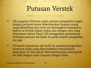 Putusan Verstek Jika gugatan diterima,maka putusan pengadilan negeri dengan perintah ketua diberitahukan kepada orang yang dikalahkan,dan serta itu diterangkan kepadanya bahwa ia berhak dalam waktu dan dengan cara yang ditentukan dalam Pasal 129,mengajukan perlawanan terhadap putusan tak hadir itu pada majelis pengadilan itu juga Di bawah keputusan tak hadir itu panitera pengadilan mencatat,siapa yang diperintahkan menjalankan pekerjaan itu dan pakah diberitahukannya tentang hal itu baik dengan surat maupun dengan lisan. Presented By Mas Hono Rio Kertanegara 