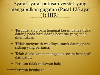 Syarat-syarat putusan verstek yang mengabulkan gugatan (Pasal 125 ayat (1) HIR : Tergugat atau para tergugat kesemuanya tidak datang pada hari sidang pertama yang telah ditentukan; Tidak menyuruh wakilnya untuk datang pada sidang yang pertama; Telah dilakukan pemanggilan secara benar,sah dan patut; Petitum tidak melawan hak; Petitum beralasan Presented By Mas Hono Rio Kertanegara 
