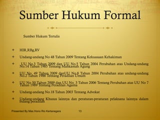 Sumber Hukum Formal Sumber Hukum Tertulis HIR,RBg,RV Undang-undang No 48 Tahun 2009 Tentang Kekuasaan Kehakiman UU No.3 Tahun 2009 dan UU No.5 Tahun 2004 Perubahan atas Undang-undang No.14 Tahun 1985 Tentang Mahkamah Agung UU No. 49 Tahun 2009 danUU No.8 Tahun 2004 Perubahan atas undang-undang No.2 Tahun 1986 Tentang Peradilan Umum UU No 50 Tahun 2009 dan UU No. 3 Tahun 2006 Tentang Perubahan atas UU No 7 Tahun 1989 Tentang Peradilan Agama Undang-undang No.18 Tahun 2003 Tentang Advokat Undang-undang Khusus lainnya dan peraturan-peraturan pelaksana lainnya dalam bidang peradilan Presented By Mas Hono Rio Kertanegara 