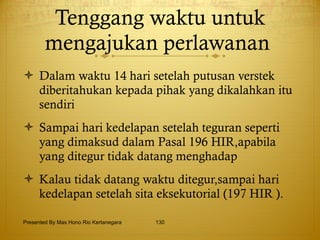 Tenggang waktu untuk mengajukan perlawanan  Dalam waktu 14 hari setelah putusan verstek diberitahukan kepada pihak yang dikalahkan itu sendiri Sampai hari kedelapan setelah teguran seperti yang dimaksud dalam Pasal 196 HIR,apabila yang ditegur tidak datang menghadap Kalau tidak datang waktu ditegur,sampai hari kedelapan setelah sita eksekutorial (197 HIR ). Presented By Mas Hono Rio Kertanegara 