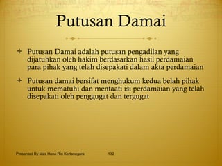 Putusan Damai Putusan Damai adalah putusan pengadilan yang dijatuhkan oleh hakim berdasarkan hasil perdamaian para pihak yang telah disepakati dalam akta perdamaian Putusan damai bersifat menghukum kedua belah pihak untuk mematuhi dan mentaati isi perdamaian yang telah disepakati oleh penggugat dan tergugat Presented By Mas Hono Rio Kertanegara 