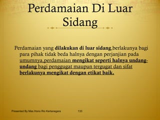 Perdamaian Di Luar Sidang Perdamaian yang  dilakukan di luar sidang ,berlakunya bagi para pihak tidak beda halnya dengan perjanjian pada  umumnya,perdamaian  mengikat seperti halnya undang -  undang  bagi penggugat maupun tergugat dan sifat  berlakunya mengikat dengan etikat baik. Presented By Mas Hono Rio Kertanegara 