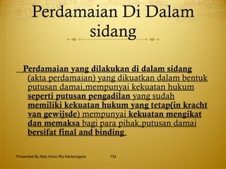 Perdamaian Di Dalam sidang Perdamaian yang dilakukan di dalam sidang  (akta perdamaian) yang dikuatkan dalam bentuk putusan damai,mempunyai kekuatan hukum  seperti putusan   pengadilan  yang sudah  memiliki kekuatan hukum yang   tetap(in kracht van gewijsde ) mempunyai  kekuatan   mengikat dan memaksa  bagi para pihak,putusan damai  bersifat final and binding . Presented By Mas Hono Rio Kertanegara 
