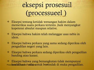 eksepsi prosesuil (processueel )  Eksepsi tentang ketidak wenangan hakim dalam memeriksa suatu perkara tertentu ,baik menyangkut kopetensi absulut maupun relative. Eksepsi bahwa hakim telah melanggar asas nebis in idem. Eksepsi bahwa perkara yang sama sedang diperiksa oleh pengadilan negeri yang lain. Eksepsi bahwa perkara sedang diperiksa oleh pengadilan banding atau kasasi. Eksepsi bahwa yang bersangkutan tidak mempunyai kualifikasi / sifat untuk bertindak di muka pengadilan. Presented By Mas Hono Rio Kertanegara 