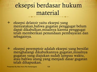 eksepsi berdasar hukum material   eksepsi delatoir yaitu eksepsi yang menyatakan,bahwa gugatan penggugat belum dapat dikabulkan,misalnya karena penggugat telah memberikan penundaan pembayaran dan sebagainya. eksepsi peremptoir adalah eksepsi yang bersifat menghalangi dikabulkannya gugatan,misalnya gugatan yang diajukan sudah lampau waktu, atau bahwa utang yang menjadi dasar gugatan telah dihapuskan. Presented By Mas Hono Rio Kertanegara 