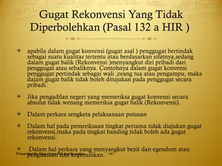 Gugat Rekonvensi Yang Tidak Diperbolehkan  (Pasal 132 a HIR )  apabila dalam gugat konvensi (gugat asal ) penggugat bertindak sebagai suatu kualitas tertentu atau berdasarkan sifatnya,sedang dalam gugat balik (Rekonvensi )menyangkut diri pribadi dari penggugat atau sebaliknya. Contohnya dalam gugat konvensi penggugat pertindak sebagai wali ,orang tua atau pengampu, maka dalam gugat balik tidak boleh ditujukan pada penggugat secara pribadi. Jika pengadilan negeri yang memeriksa gugat konvensi secara absulut tidak wenang memeriksa gugat balik (Rekonvensi). Dalam perkara sengketa pelaksanaan putusan Dalam hal pada pemeriksaan tingkat pertama tidak diajukan gugat rekonvensi,maka pada tingkat banding tidak boleh ada gugat rekonvensi. Dalam hal perkara yang menyangkut bezit dan egendom atau penguasaan dan kepemilikan. Presented By Mas Hono Rio Kertanegara 