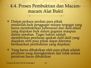4.4. Proses Pembuktian dan Macam-macam Alat Bukti Dalam perkara perdata para pihak sendirilah,baik penggugat maupu tergugat yang harus membuktikan kebenaran dari dalil-dalail yang diajukan baik dalam gugatan maupun dalam jawaban. Tugas hakim adalah memberikan penilaian apakah dalil-dalil yang diajukan oleh para pihak dapat diterima berdasarkan pembuktian yang diajukan. Yang harus dibuktikan oleh para pihak adalah peristiwa yang disengketakan dan tidak semua peristiwa harus dibuktikan   Presented By Mas Hono Rio Kertanegara 
