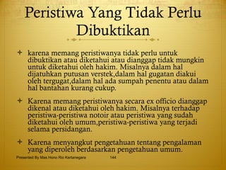 Peristiwa Yang Tidak Perlu Dibuktikan karena memang peristiwanya tidak perlu untuk dibuktikan atau diketahui atau dianggap tidak mungkin untuk diketahui oleh hakim. Misalnya dalam hal dijatuhkan putusan verstek,dalam hal gugatan diakui oleh tergugat,dalam hal ada sumpah penentu atau dalam hal bantahan kurang cukup. Karena memang peristiwanya secara ex officio dianggap dikenal atau diketahui oleh hakim. Misalnya terhadap peristiwa-peristiwa notoir atau peristiwa yang sudah diketahui oleh umum,peristiwa-peristiwa yang terjadi selama persidangan. Karena menyangkut pengetahuan tentang pengalaman yang diperoleh berdasarkan pengetahuan umum. Presented By Mas Hono Rio Kertanegara 