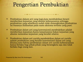 Pengertian Pembuktian    Pembuktian dakam arti yang logis,kata membuktikan berarti memberikan kepastian yang absulut kebenarannya sehingga pembuktian yang sebaliknya sudah tidak dimungkinkan,pembuktian ini biasanya didasarkan pada suatu aksioma tertentu yang pasti. Pembuktian dalam arti yang konvensionil,membuktikan adalah memberikan kepastian,hanya kepastiannya bukan kepastian yang absulut melainkan kepastian yang bersifat relative. Pembuktian dalam arti yuridis,membuktikan dalam ari yuridis adalah pembuktian yang bersifat konvensionil dalam arti yang khusus,yaitu bahwa pembuktian dalam arti yuridis kebenarannya hanya berlaku bagi pihak-pihak yang bersengketa saja dan tidak berlaku bagi orang lain. Presented By Mas Hono Rio Kertanegara 
