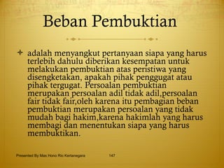 Beban Pembuktian  adalah menyangkut pertanyaan siapa yang harus terlebih dahulu diberikan kesempatan untuk melakukan pembuktian atas peristiwa yang disengketakan, apakah pihak penggugat atau pihak tergugat. Persoalan pembuktian merupakan persoalan adil tidak adil,persoalan fair tidak fair,oleh karena itu pembagian beban pembuktian merupakan persoalan yang tidak mudah bagi hakim,karena hakimlah yang harus membagi dan menentukan siapa yang harus membuktikan. Presented By Mas Hono Rio Kertanegara 